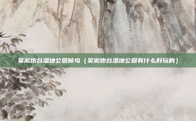 吴淞炮台湿地公园候鸟(吴淞炮台湿地公园有什么好玩的)