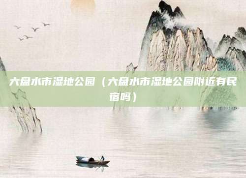 六盘水市湿地公园（六盘水市湿地公园附近有民宿吗）