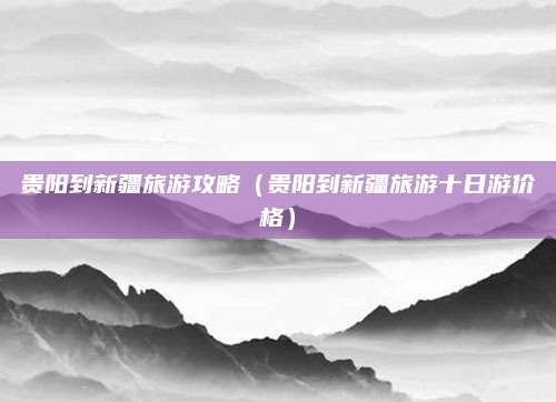 贵阳到新疆旅游攻略(贵阳到新疆旅游十日游价格)