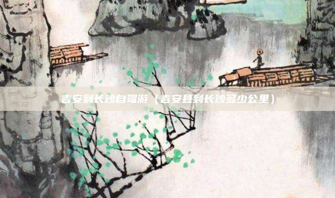 吉安到长沙自驾游（吉安县到长沙多少公里）