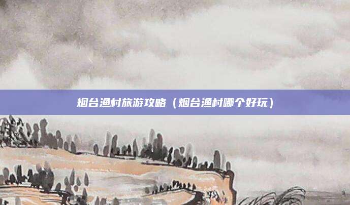 烟台渔村旅游攻略（烟台渔村哪个好玩）