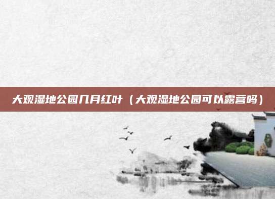 大观湿地公园几月红叶(大观湿地公园可以露营吗)