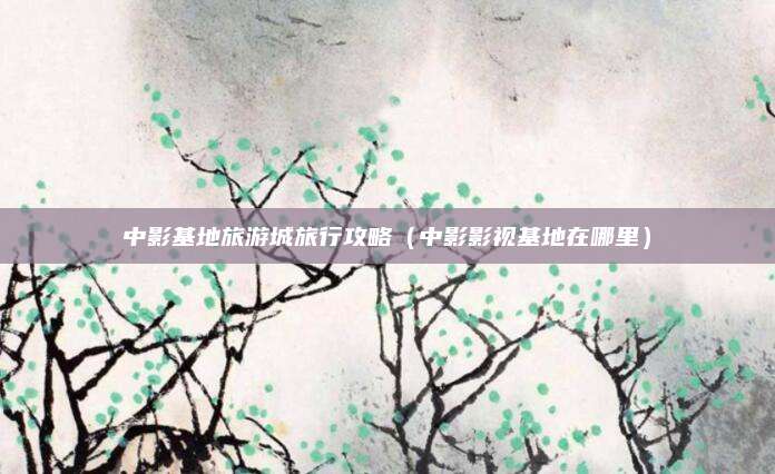 中影基地旅游城旅行攻略（中影影视基地在哪里）