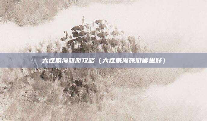 大连威海旅游攻略(大连威海旅游哪里好)