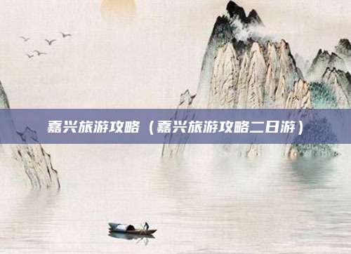 嘉兴旅游攻略（嘉兴旅游攻略二日游）