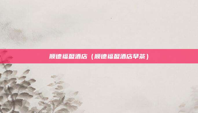 顺德福盈酒店（顺德福盈酒店早茶）