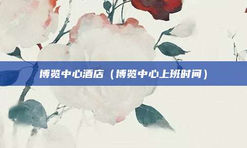 博览中心酒店（博览中心上班时间）