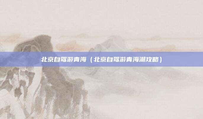 北京自驾游青海(北京自驾游青海湖攻略)