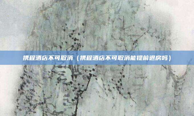 携程酒店不可取消（携程酒店不可取消能提前退房吗）