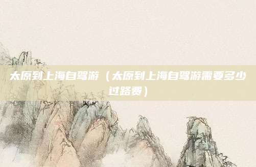 太原到上海自驾游(太原到上海自驾游需要多少过路费)