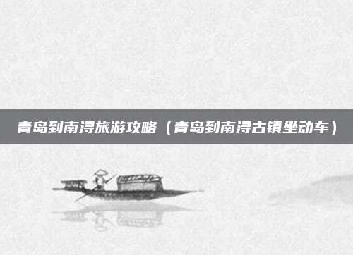 青岛到南浔旅游攻略(青岛到南浔古镇坐动车)