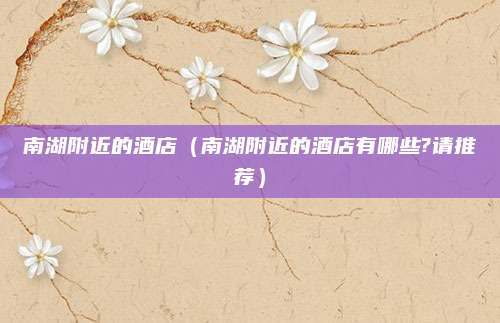 南湖附近的酒店(南湖附近的酒店有哪些?请推荐)