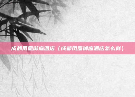 成都凤凰御庭酒店(成都凤凰御庭酒店怎么样)