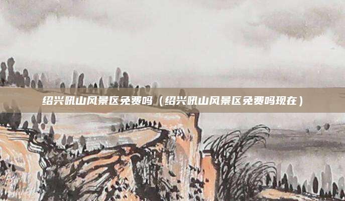 绍兴吼山风景区免费吗（绍兴吼山风景区免费吗现在）