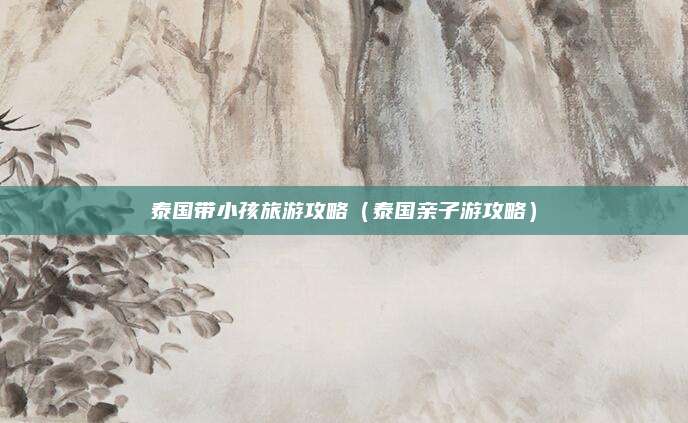 泰国带小孩旅游攻略(泰国亲子游攻略)