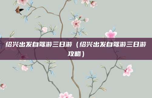 绍兴出发自驾游三日游（绍兴出发自驾游三日游攻略）