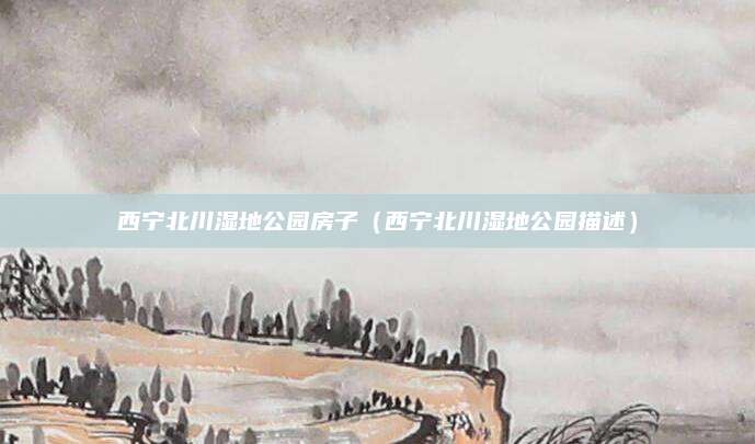 西宁北川湿地公园房子（西宁北川湿地公园描述）