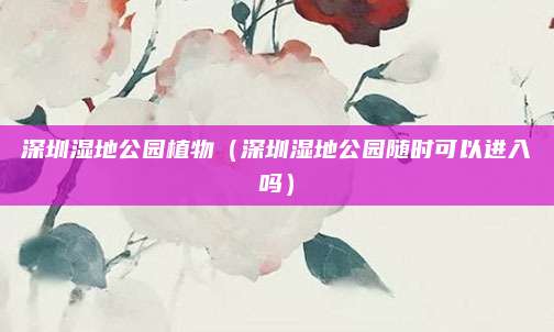 深圳湿地公园植物（深圳湿地公园随时可以进入吗）