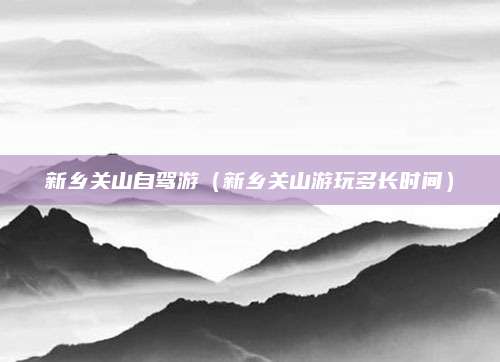 新乡关山自驾游（新乡关山游玩多长时间）