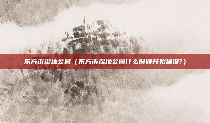 东方市湿地公园（东方市湿地公园什么时候开始建设?）