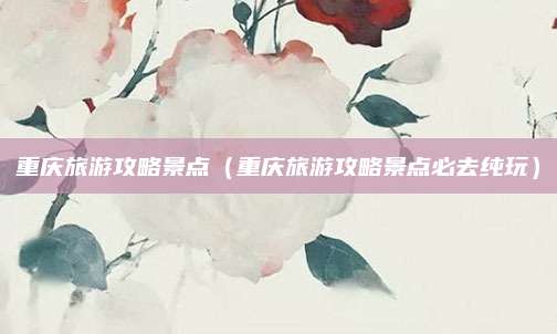 重庆旅游攻略景点（重庆旅游攻略景点必去纯玩）