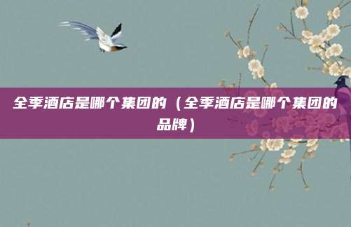 全季酒店是哪个集团的（全季酒店是哪个集团的品牌）