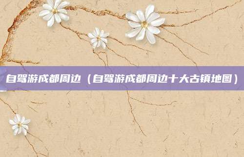 自驾游成都周边（自驾游成都周边十大古镇地图）