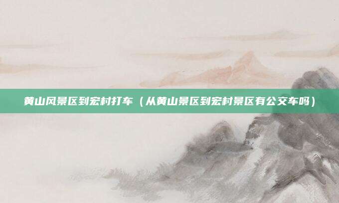 黄山风景区到宏村打车（从黄山景区到宏村景区有公交车吗）