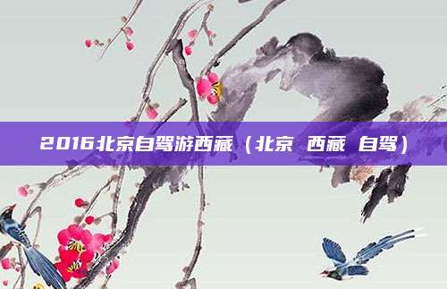 2016北京自驾游西藏(北京 西藏 自驾)