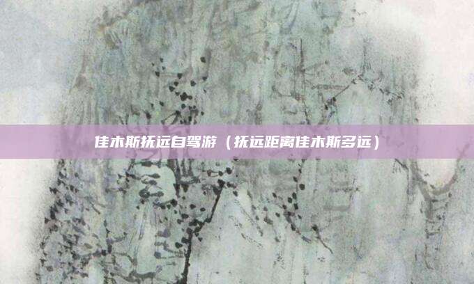 佳木斯抚远自驾游(抚远距离佳木斯多远)