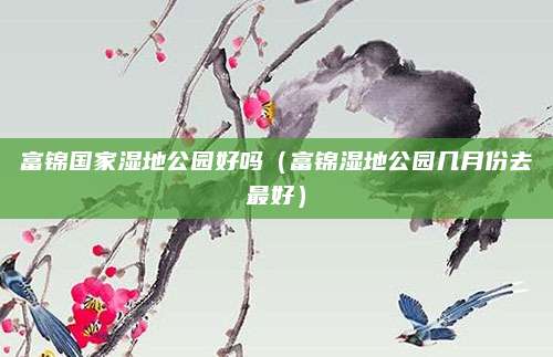 富锦国家湿地公园好吗(富锦湿地公园几月份去最好)