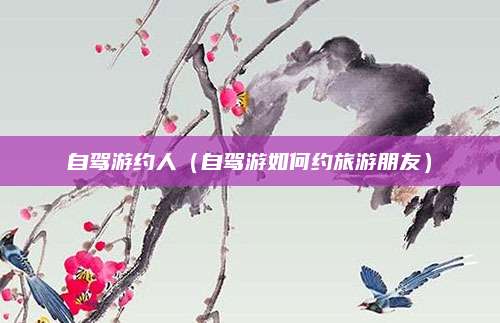 自驾游约人(自驾游如何约旅游朋友)