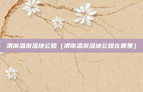 渭南温泉湿地公园（渭南温泉湿地公园在哪里）