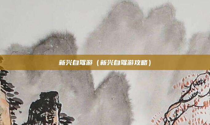 新兴自驾游（新兴自驾游攻略）