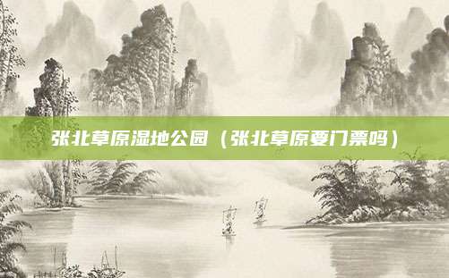 张北草原湿地公园（张北草原要门票吗）