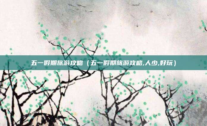 五一假期旅游攻略（五一假期旅游攻略,人少,好玩）
