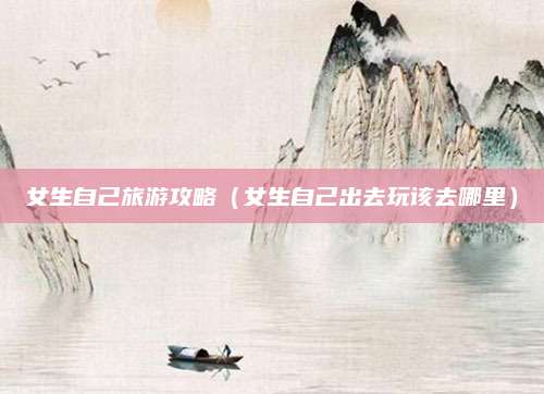 女生自己旅游攻略（女生自己出去玩该去哪里）