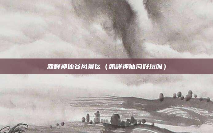 赤峰神仙谷风景区(赤峰神仙沟好玩吗)