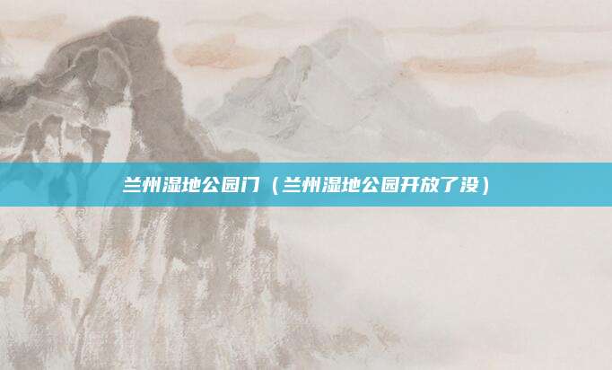 兰州湿地公园门（兰州湿地公园开放了没）