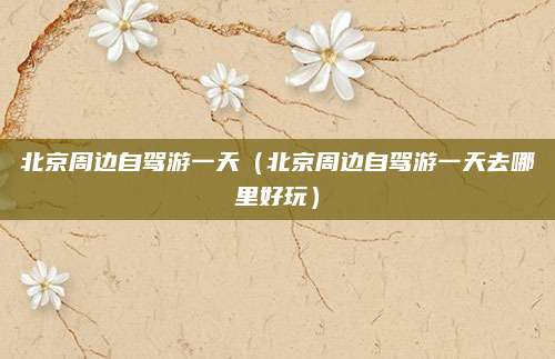 北京周边自驾游一天（北京周边自驾游一天去哪里好玩）