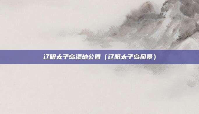 辽阳太子岛湿地公园（辽阳太子岛风景）