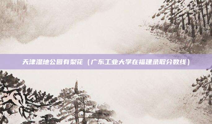 天津湿地公园有梨花（广东工业大学在福建录取分数线）