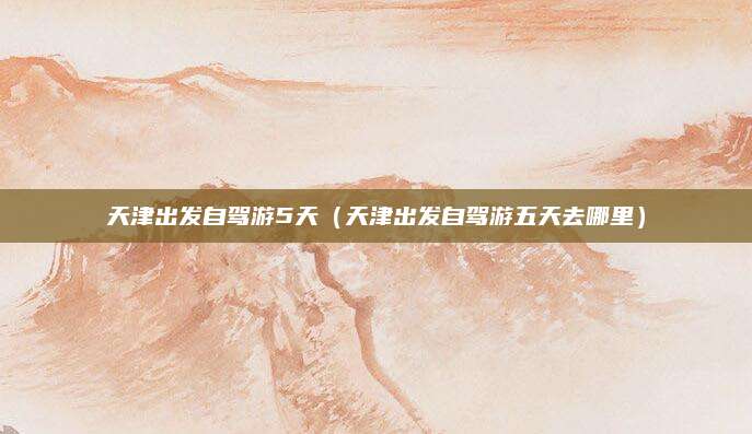天津出发自驾游5天（天津出发自驾游五天去哪里）