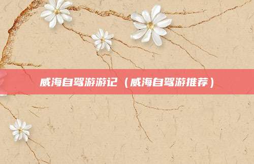 威海自驾游游记(威海自驾游推荐)