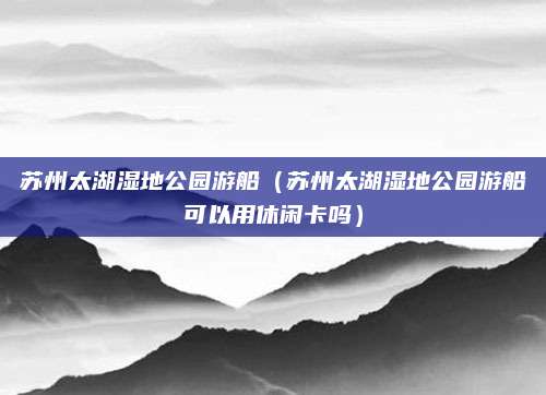 苏州太湖湿地公园游船（苏州太湖湿地公园游船可以用休闲卡吗）
