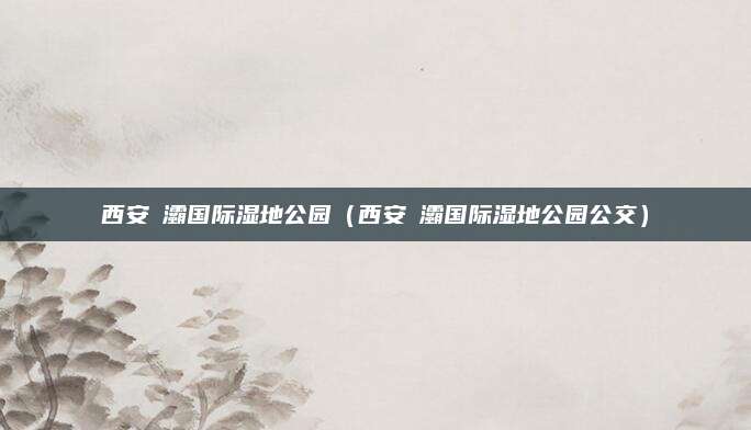 西安浐灞国际湿地公园（西安浐灞国际湿地公园公交）