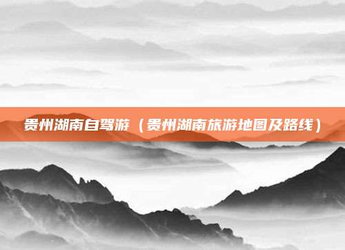 贵州湖南自驾游（贵州湖南旅游地图及路线）