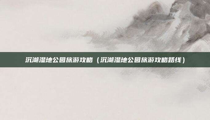 沉湖湿地公园旅游攻略（沉湖湿地公园旅游攻略路线）