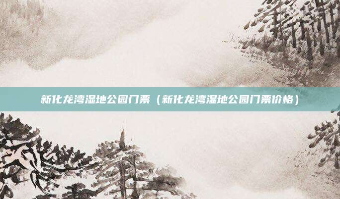 新化龙湾湿地公园门票(新化龙湾湿地公园门票价格)