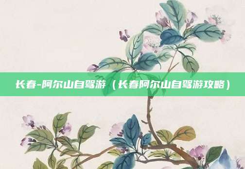长春-阿尔山自驾游（长春阿尔山自驾游攻略）